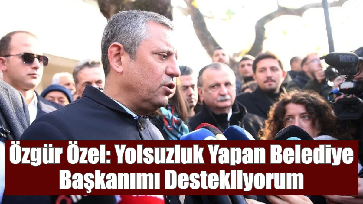 Özgür Özel: Yolsuzluk Yapan Belediye Başkanımı Destekliyorum